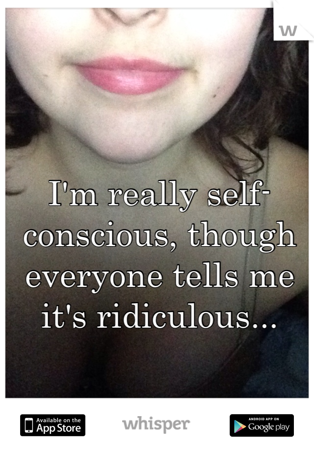 I'm really self-conscious, though everyone tells me it's ridiculous...