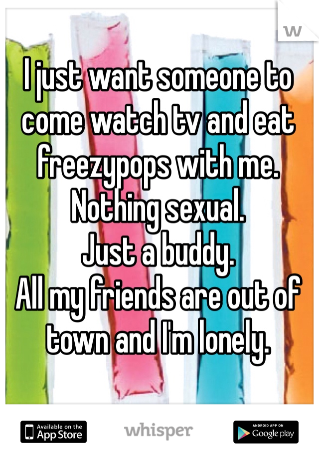 I just want someone to come watch tv and eat freezypops with me. 
Nothing sexual.
Just a buddy.
All my friends are out of town and I'm lonely.