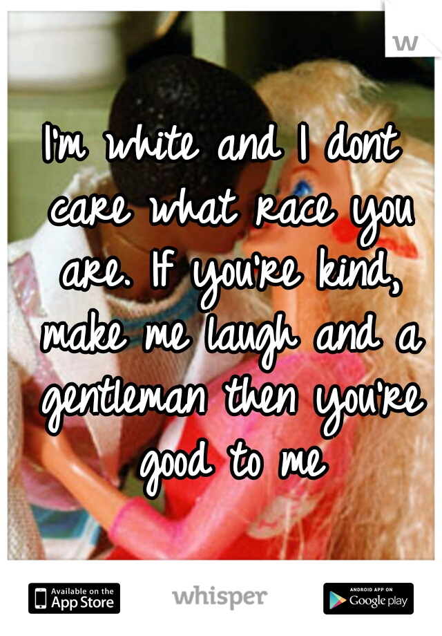 I'm white and I dont care what race you are. If you're kind, make me laugh and a gentleman then you're good to me