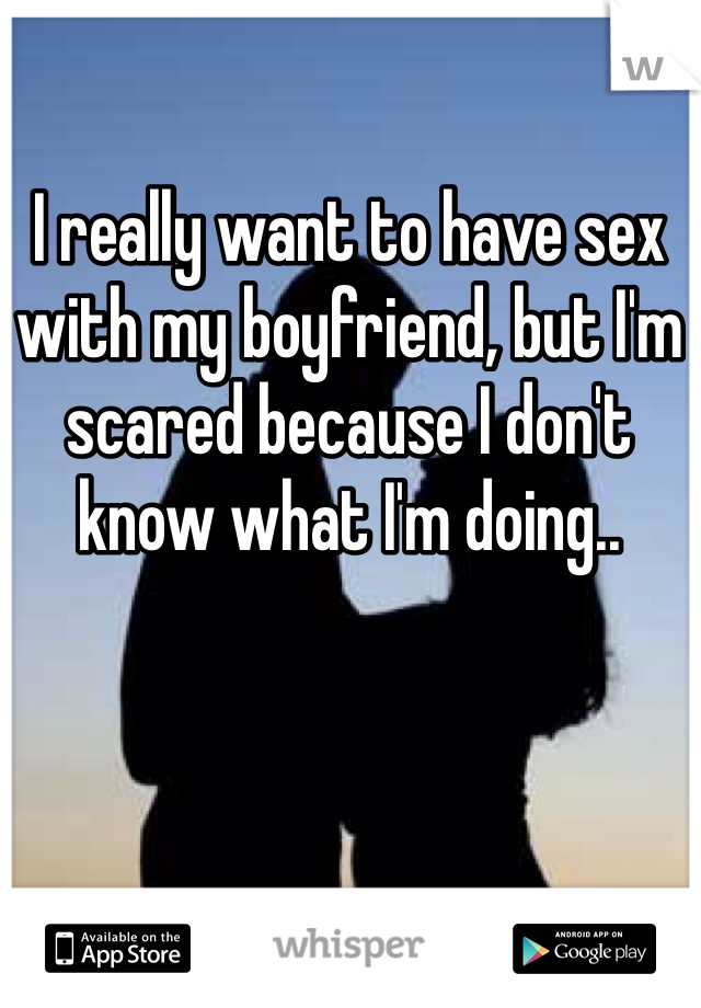 I really want to have sex with my boyfriend, but I'm scared because I don't know what I'm doing..
