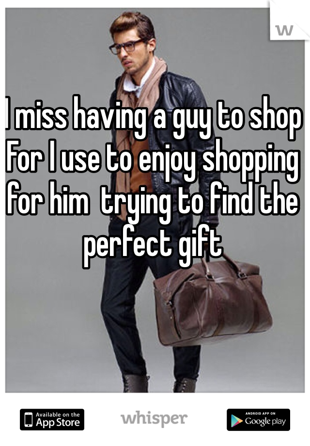 I miss having a guy to shop For I use to enjoy shopping for him  trying to find the perfect gift