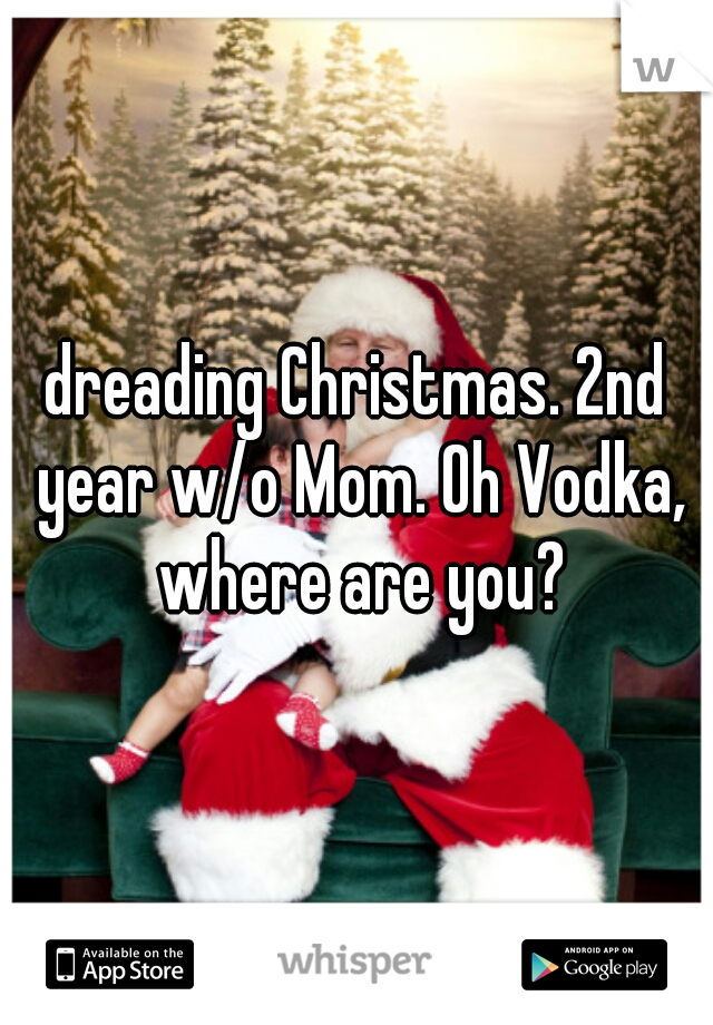 dreading Christmas. 2nd year w/o Mom. Oh Vodka, where are you?