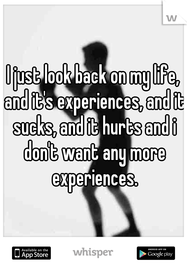 I just look back on my life, and it's experiences, and it sucks, and it hurts and i don't want any more experiences.