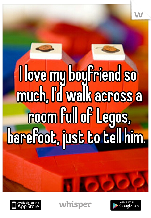 I love my boyfriend so much, I'd walk across a room full of Legos, barefoot, just to tell him.  