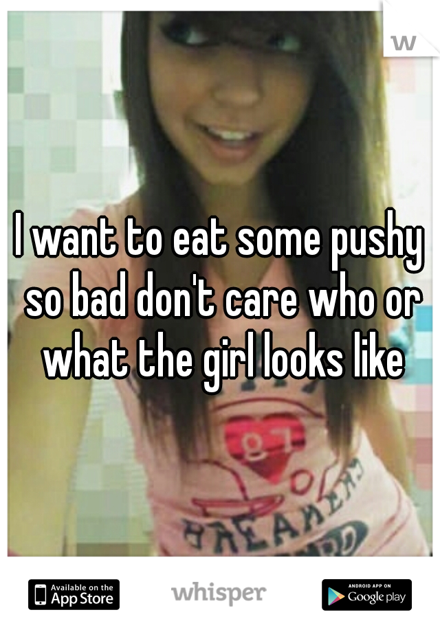 I want to eat some pushy so bad don't care who or what the girl looks like
