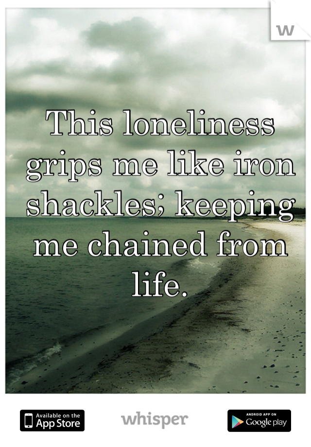 This loneliness grips me like iron shackles; keeping me chained from life. 