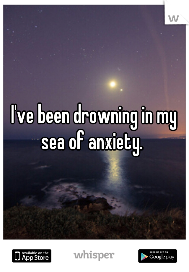 I've been drowning in my sea of anxiety.  