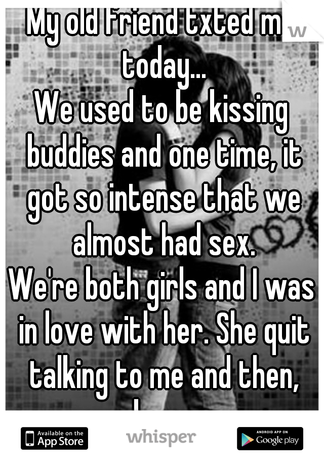 My old friend txted me today...
We used to be kissing buddies and one time, it got so intense that we almost had sex.
We're both girls and I was in love with her. She quit talking to me and then, boom