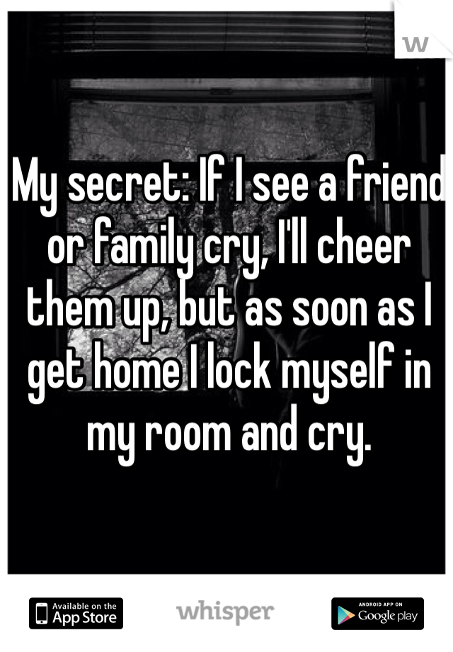 My secret: If I see a friend or family cry, I'll cheer them up, but as soon as I get home I lock myself in my room and cry. 