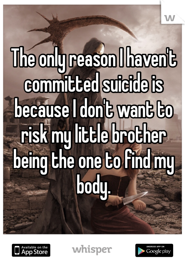 The only reason I haven't committed suicide is because I don't want to risk my little brother being the one to find my body.