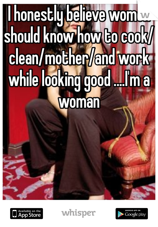 I honestly believe women should know how to cook/clean/mother/and work while looking good ....I'm a woman 