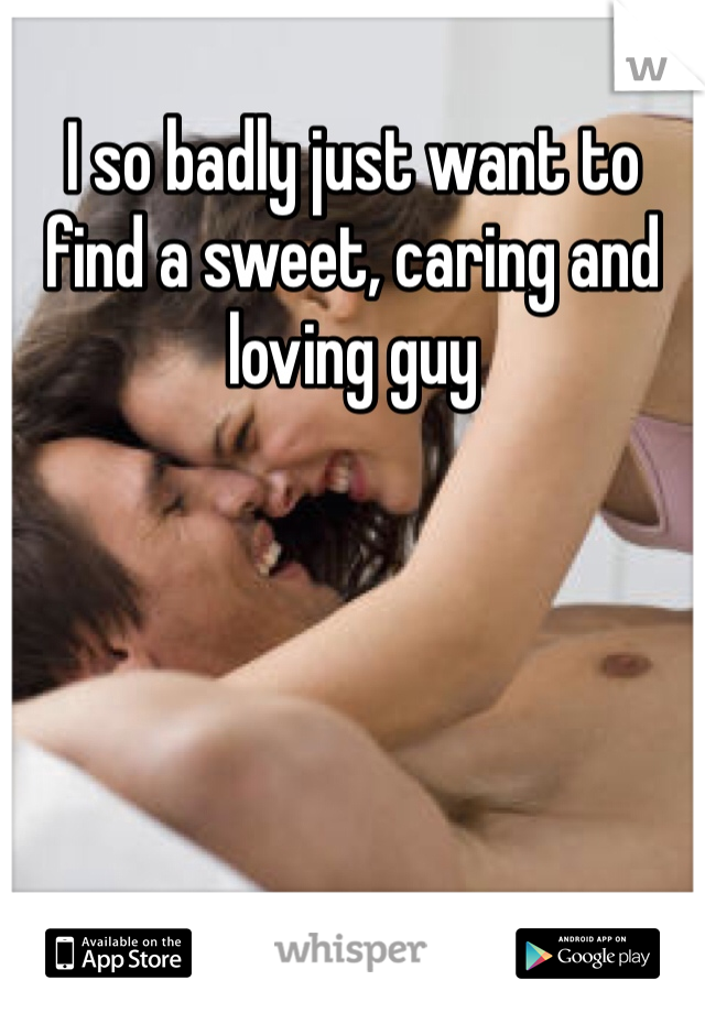 I so badly just want to find a sweet, caring and loving guy  