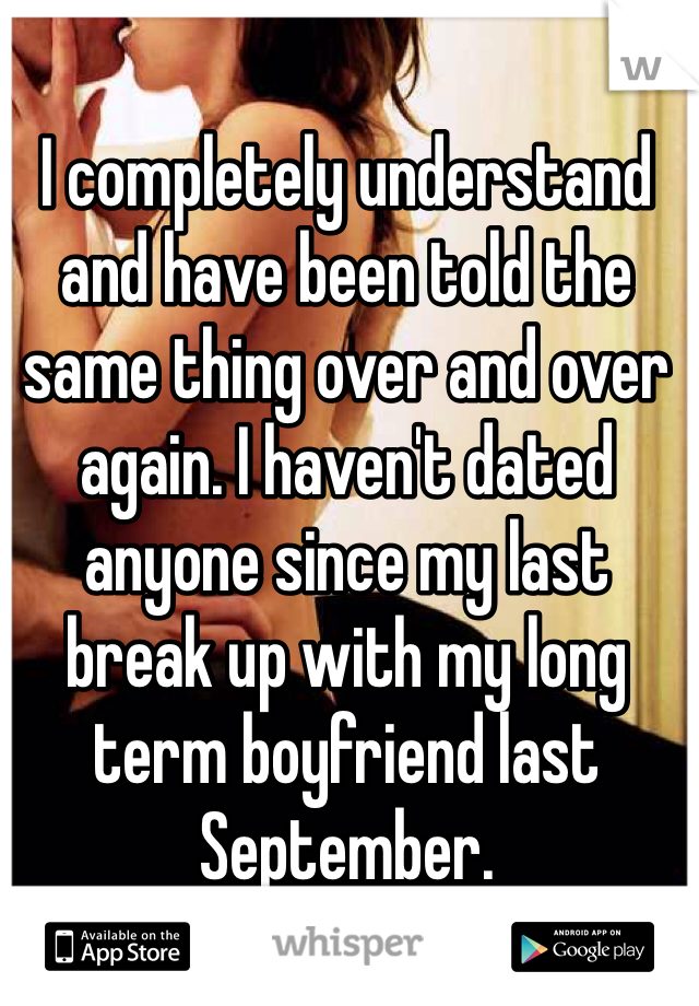 I completely understand and have been told the same thing over and over again. I haven't dated anyone since my last break up with my long term boyfriend last September. 