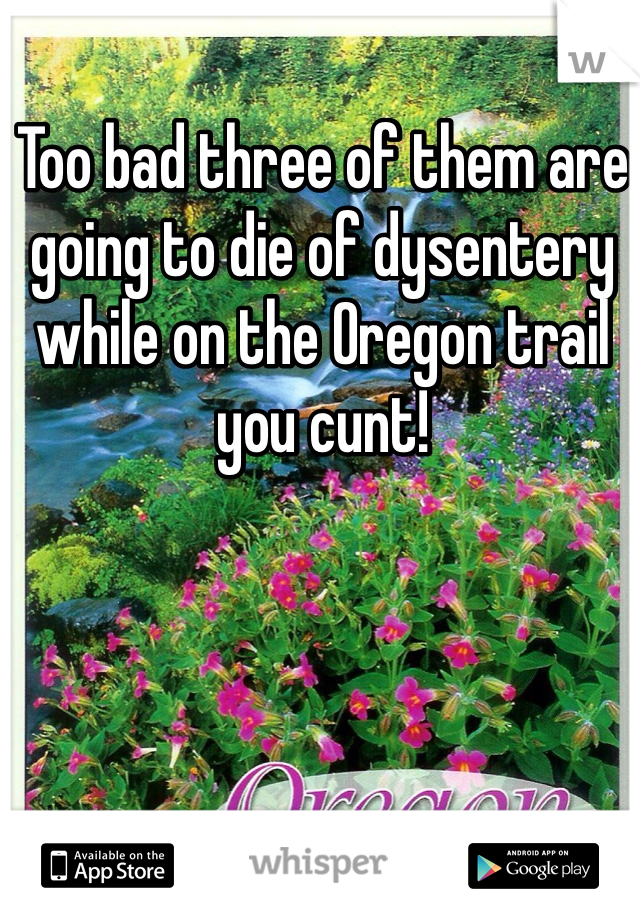 Too bad three of them are going to die of dysentery while on the Oregon trail you cunt!