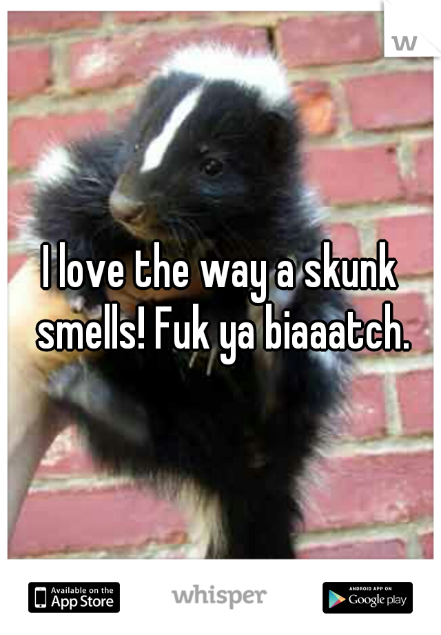 I love the way a skunk smells! Fuk ya biaaatch.