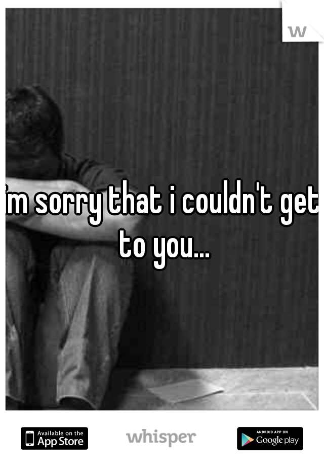 im sorry that i couldn't get to you...
