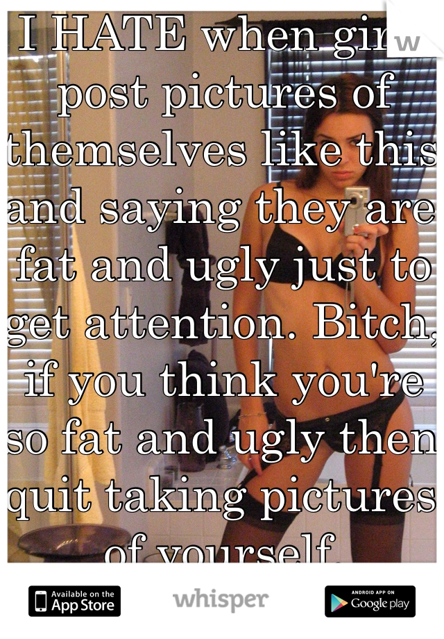 I HATE when girls post pictures of themselves like this and saying they are fat and ugly just to get attention. Bitch, if you think you're so fat and ugly then quit taking pictures of yourself.