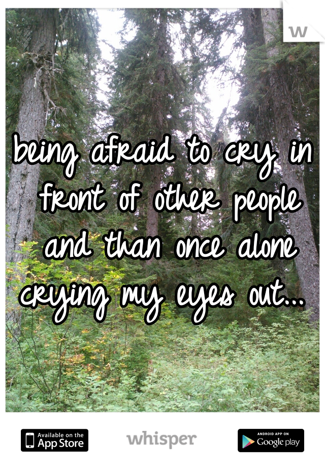 being afraid to cry in front of other people and than once alone crying my eyes out...   
