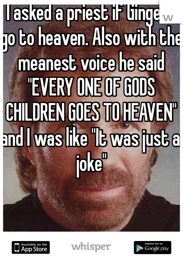 I asked a priest if Gingers go to heaven. Also with the meanest voice he said "EVERY ONE OF GODS CHILDREN GOES TO HEAVEN" and I was like "It was just a joke"