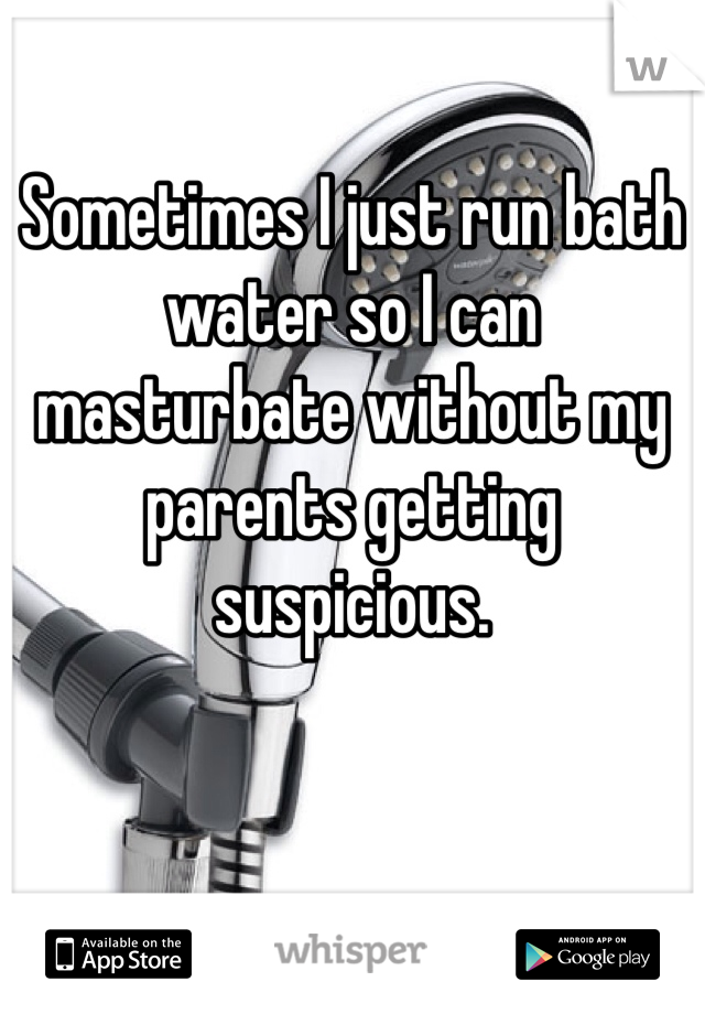Sometimes I just run bath water so I can masturbate without my parents getting suspicious. 