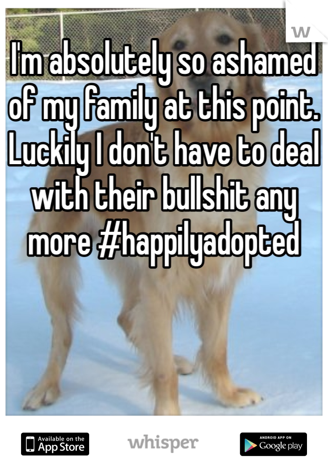 I'm absolutely so ashamed of my family at this point. Luckily I don't have to deal with their bullshit any more #happilyadopted 