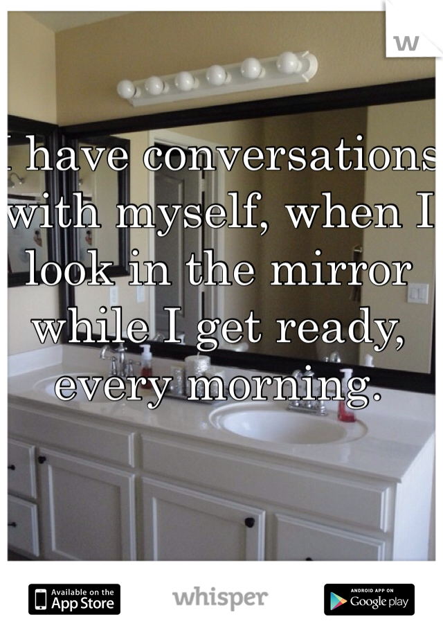 I have conversations with myself, when I look in the mirror while I get ready, every morning.