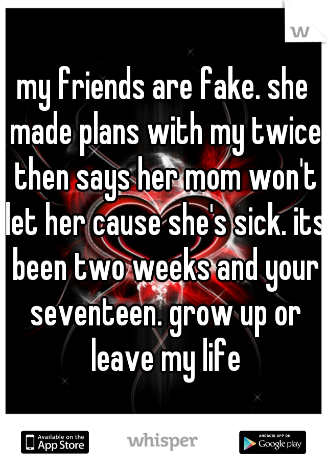 my friends are fake. she made plans with my twice then says her mom won't let her cause she's sick. its been two weeks and your seventeen. grow up or leave my life
