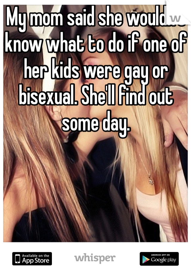 My mom said she wouldn't know what to do if one of her kids were gay or bisexual. She'll find out some day. 