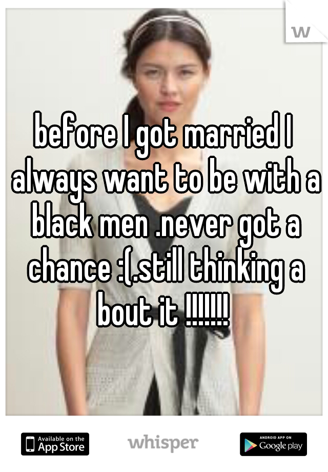before I got married I always want to be with a black men .never got a chance :(.still thinking a
bout it !!!!!!!
