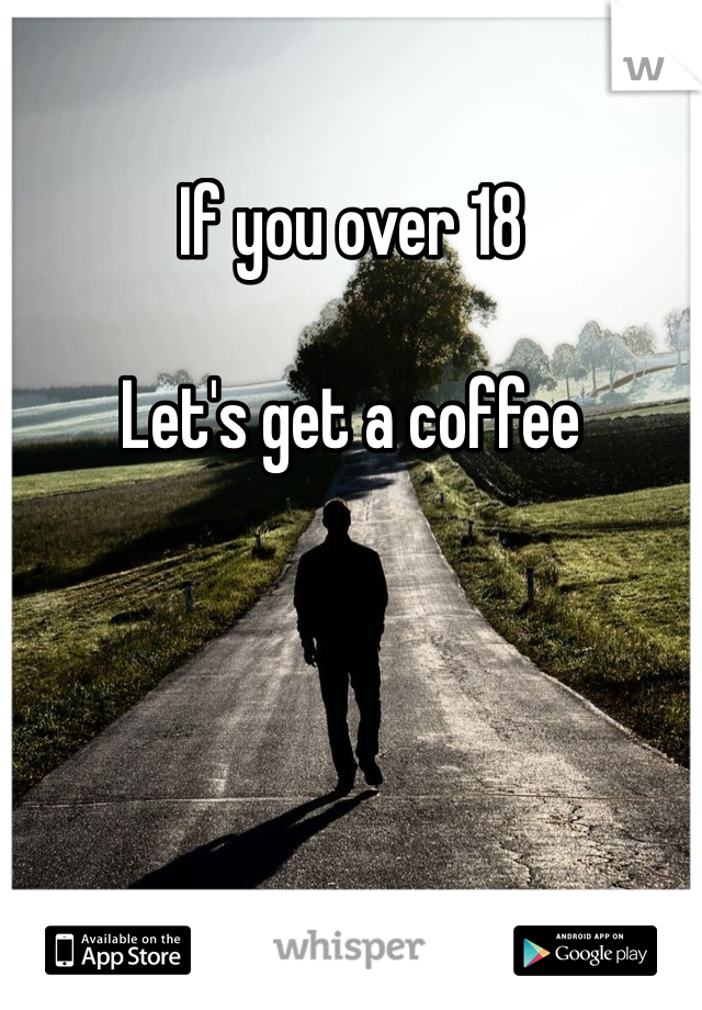 If you over 18 

Let's get a coffee 