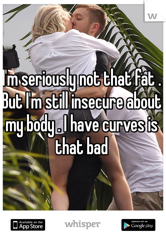 I'm seriously not that fat . But I'm still insecure about my body . I have curves is that bad 