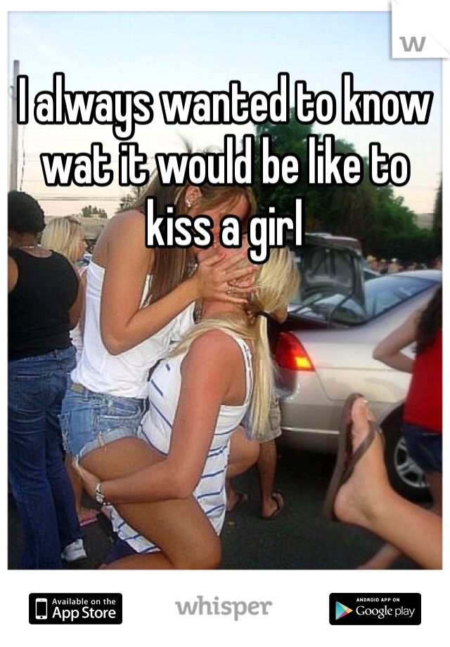 I always wanted to know wat it would be like to kiss a girl 