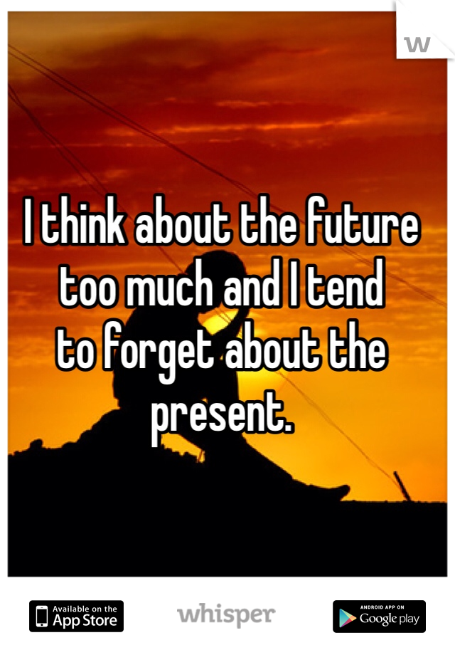 I think about the future
too much and I tend
to forget about the present.