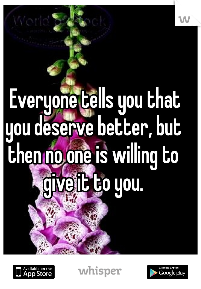 Everyone tells you that you deserve better, but then no one is willing to give it to you.