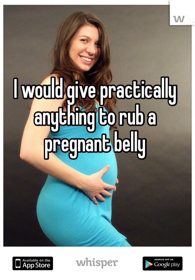 I would give practically anything to rub a pregnant belly
