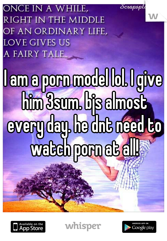 I am a porn model lol. I give him 3sum. bjs almost every day. he dnt need to watch porn at all!