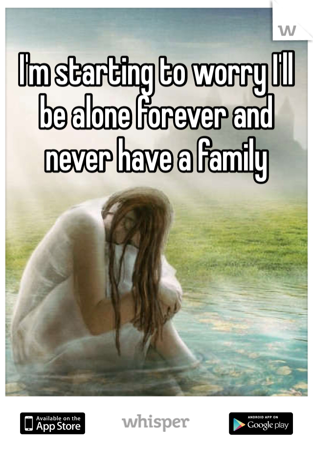 I'm starting to worry I'll be alone forever and never have a family