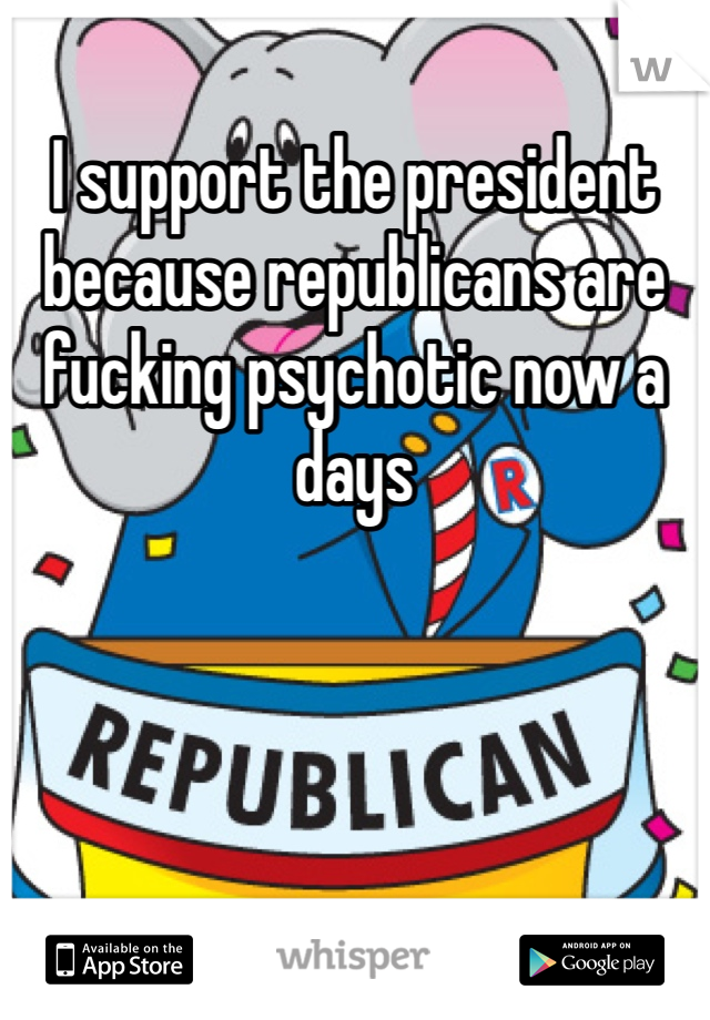 I support the president because republicans are fucking psychotic now a days