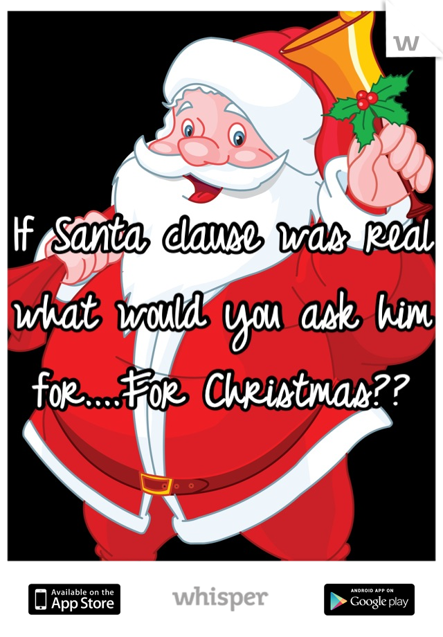 If Santa clause was real what would you ask him for....For Christmas??
