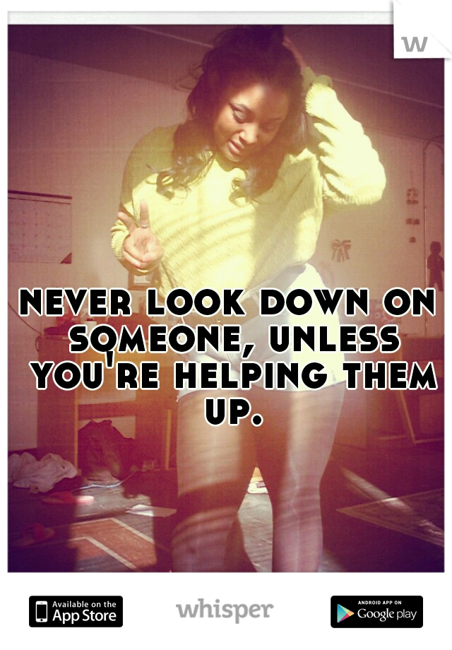 never look down on someone, unless you're helping them up.