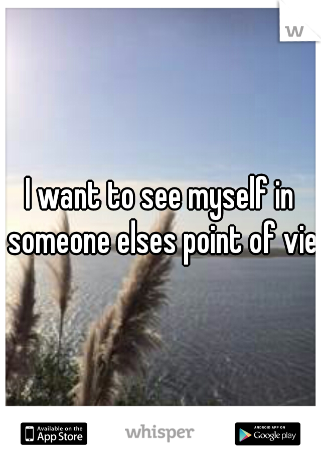 I want to see myself in someone elses point of viee