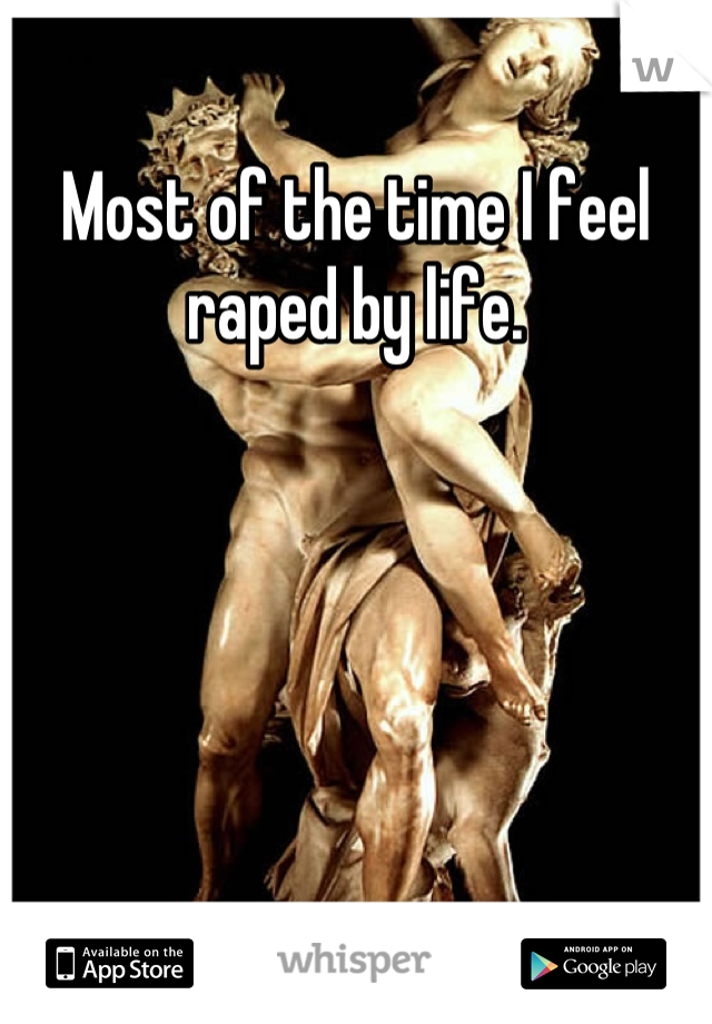 Most of the time I feel raped by life.