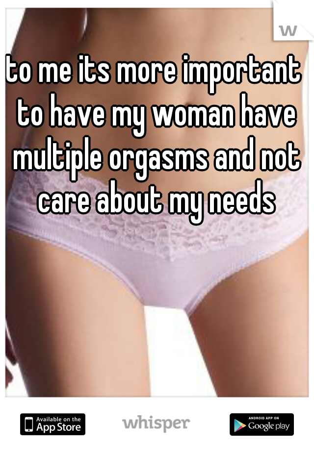 to me its more important to have my woman have multiple orgasms and not care about my needs