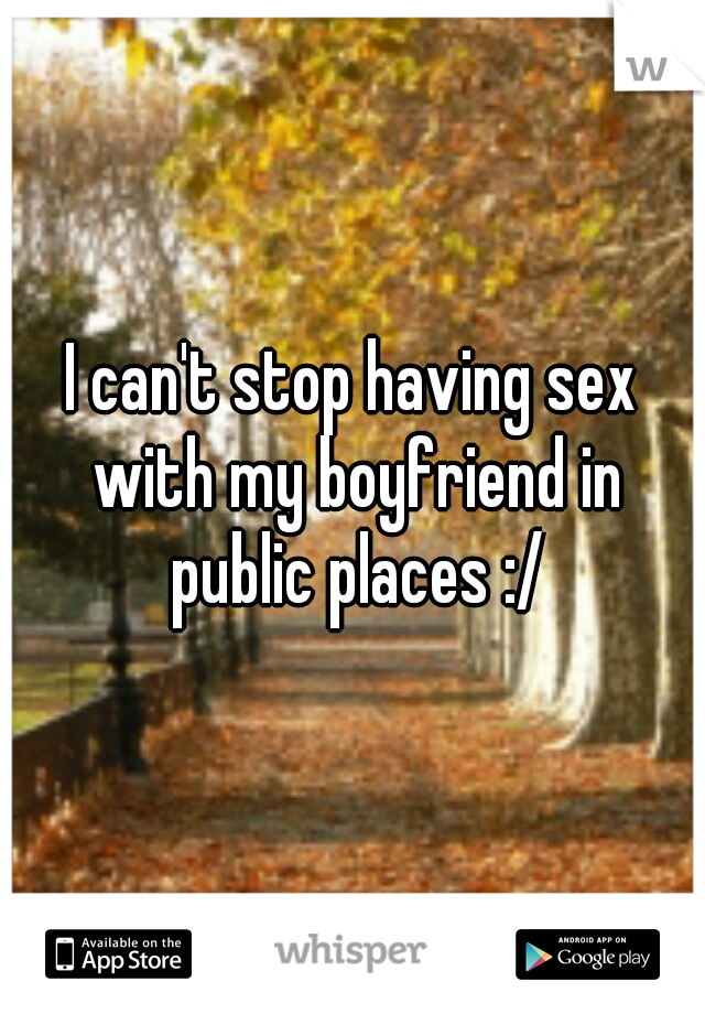 I can't stop having sex with my boyfriend in public places :/