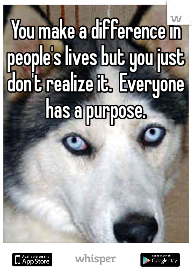 You make a difference in people's lives but you just don't realize it.  Everyone has a purpose.  