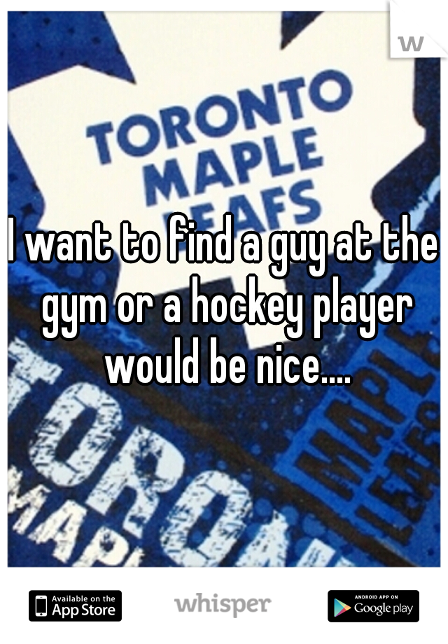I want to find a guy at the gym or a hockey player would be nice....