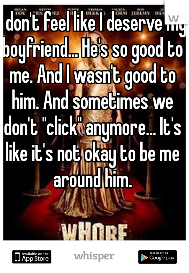 I don't feel like I deserve my boyfriend... He's so good to me. And I wasn't good to him. And sometimes we don't "click" anymore... It's like it's not okay to be me around him. 