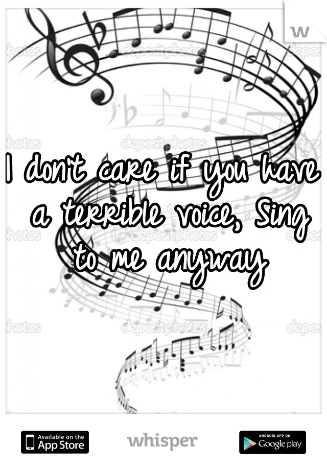 I don't care if you have a terrible voice, Sing to me anyway