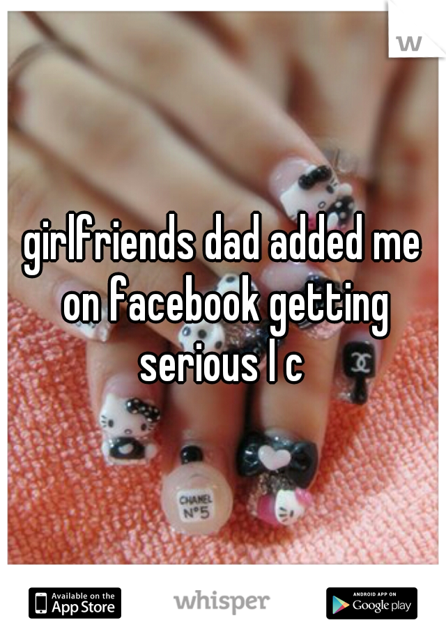 girlfriends dad added me on facebook getting serious I c 