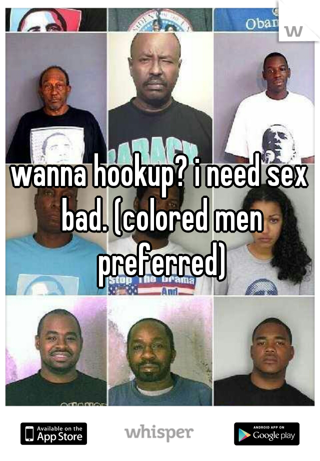 wanna hookup? i need sex bad. (colored men preferred)